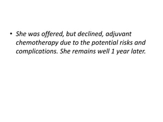 • She was offered, but declined, adjuvant
chemotherapy due to the potential risks and
complications. She remains well 1 year later.
 