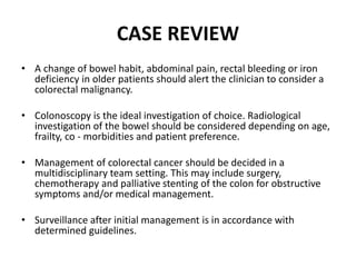 CASE REVIEW
• A change of bowel habit, abdominal pain, rectal bleeding or iron
deficiency in older patients should alert the clinician to consider a
colorectal malignancy.
• Colonoscopy is the ideal investigation of choice. Radiological
investigation of the bowel should be considered depending on age,
frailty, co - morbidities and patient preference.
• Management of colorectal cancer should be decided in a
multidisciplinary team setting. This may include surgery,
chemotherapy and palliative stenting of the colon for obstructive
symptoms and/or medical management.
• Surveillance after initial management is in accordance with
determined guidelines.
 