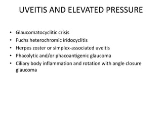 UVEITIS AND ELEVATED PRESSURE
• Glaucomatocyclitic crisis
• Fuchs heterochromic iridocyclitis
• Herpes zoster or simplex-associated uveitis
• Phacolytic and/or phacoantigenic glaucoma
• Ciliary body inflammation and rotation with angle closure
glaucoma
 