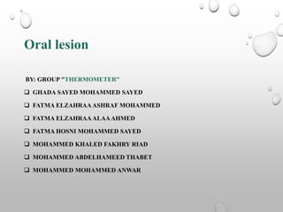 Oral lesion
BY: GROUP "THERMOMETER"
 GHADA SAYED MOHAMMED SAYED
 FATMA ELZAHRAAASHRAF MOHAMMED
 FATMA ELZAHRAAALAAAHMED
 FATMA HOSNI MOHAMMED SAYED
 MOHAMMED KHALED FAKHRY RIAD
 MOHAMMED ABDELHAMEED THABET
 MOHAMMED MOHAMMED ANWAR
 