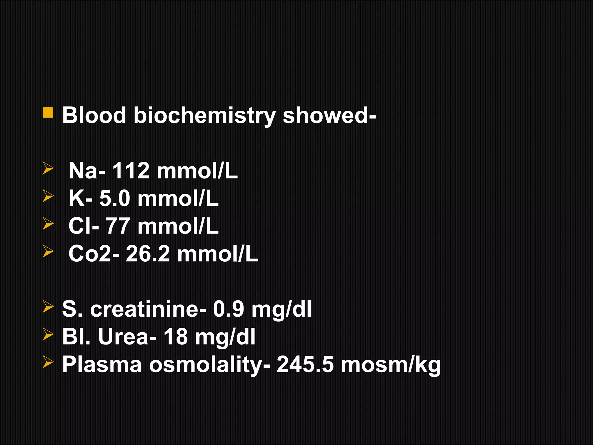  Blood biochemistry showed-
 Na- 112 mmol/L
 K- 5.0 mmol/L
 Cl- 77 mmol/L
 Co2- 26.2 mmol/L
 S. creatinine- 0.9 mg/dl
 Bl. Urea- 18 mg/dl
 Plasma osmolality- 245.5 mosm/kg
 