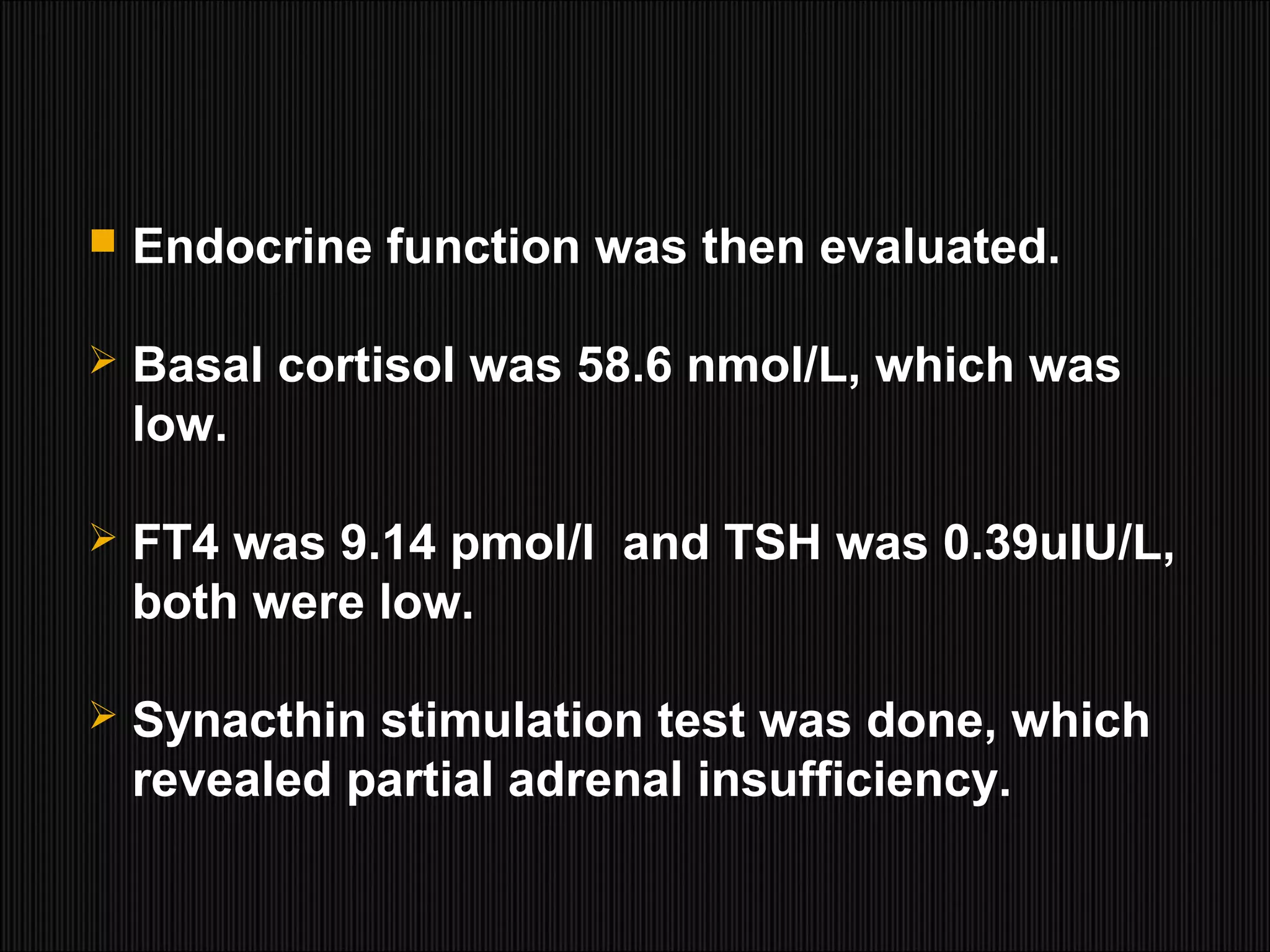  Endocrine function was then evaluated.
 Basal cortisol was 58.6 nmol/L, which was
low.
 FT4 was 9.14 pmol/l and TSH was 0.39uIU/L,
both were low.
 Synacthin stimulation test was done, which
revealed partial adrenal insufficiency.
 