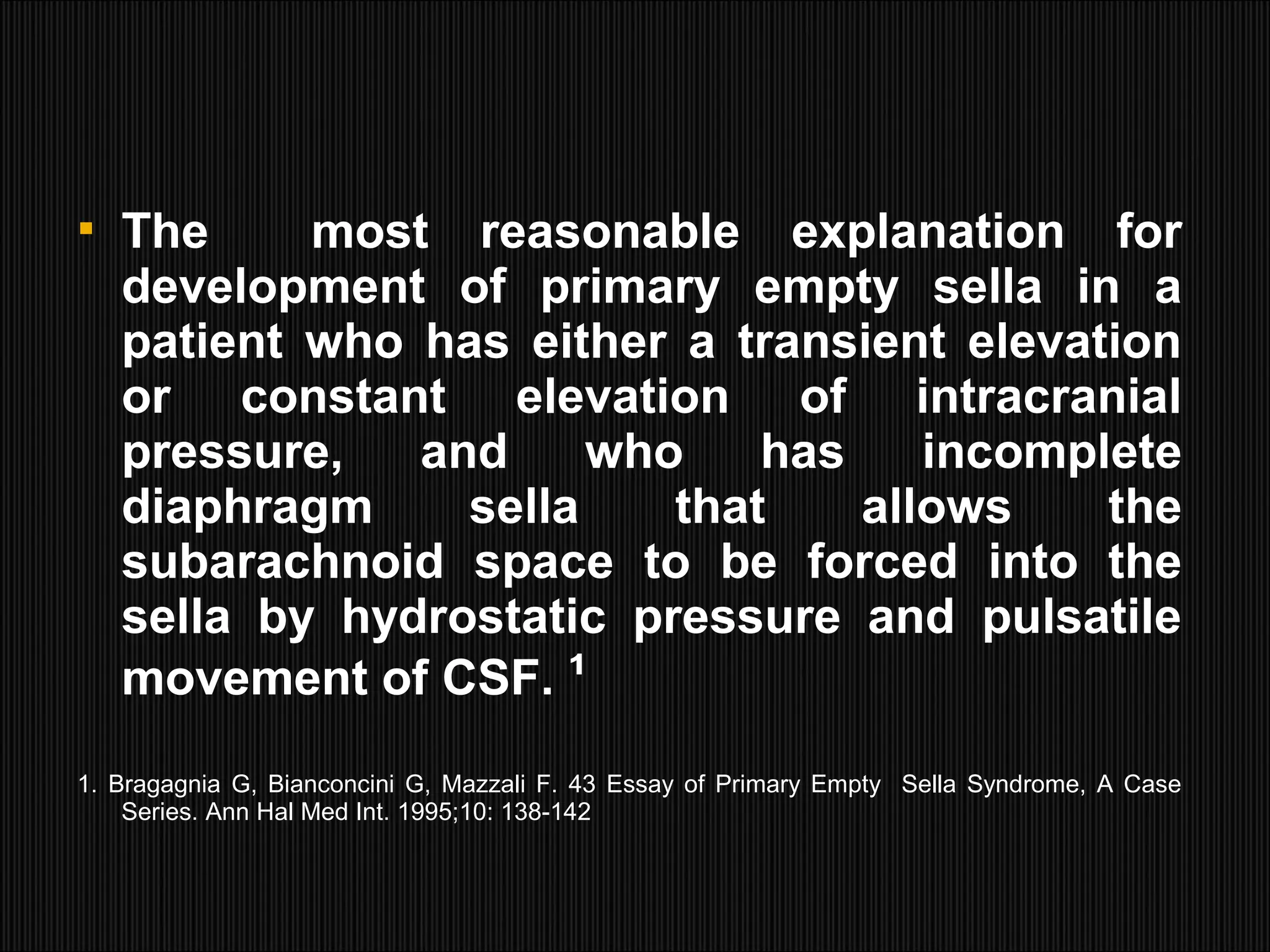  The most reasonable explanation for
development of primary empty sella in a
patient who has either a transient elevation
or constant elevation of intracranial
pressure, and who has incomplete
diaphragm sella that allows the
subarachnoid space to be forced into the
sella by hydrostatic pressure and pulsatile
movement of CSF. ¹
1. Bragagnia G, Bianconcini G, Mazzali F. 43 Essay of Primary Empty Sella Syndrome, A Case
Series. Ann Hal Med Int. 1995;10: 138-142
 