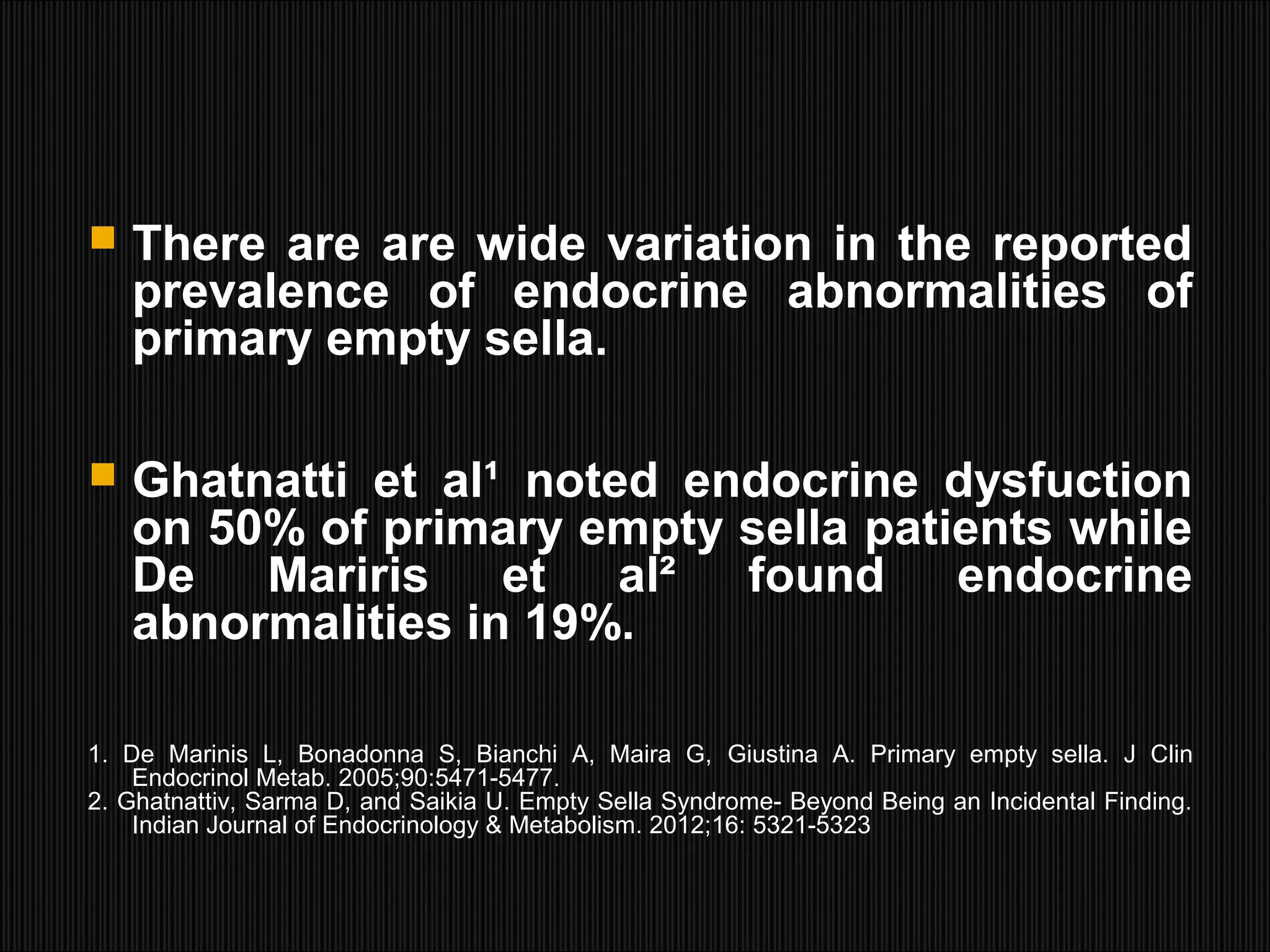  There are are wide variation in the reported
prevalence of endocrine abnormalities of
primary empty sella.
 Ghatnatti et al¹ noted endocrine dysfuction
on 50% of primary empty sella patients while
De Mariris et al² found endocrine
abnormalities in 19%.
1. De Marinis L, Bonadonna S, Bianchi A, Maira G, Giustina A. Primary empty sella. J Clin
Endocrinol Metab. 2005;90:5471-5477.
2. Ghatnattiv, Sarma D, and Saikia U. Empty Sella Syndrome- Beyond Being an Incidental Finding.
Indian Journal of Endocrinology & Metabolism. 2012;16: 5321-5323
 