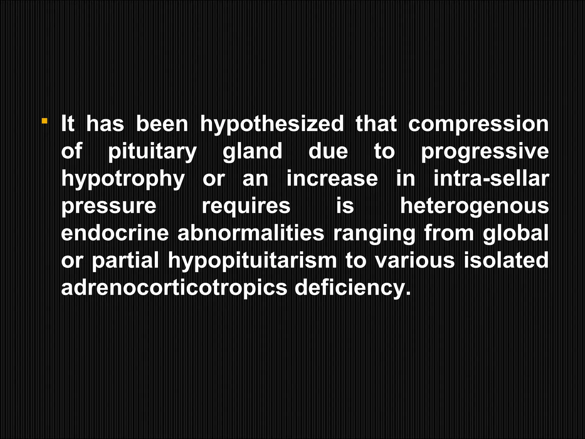  It has been hypothesized that compression
of pituitary gland due to progressive
hypotrophy or an increase in intra-sellar
pressure requires is heterogenous
endocrine abnormalities ranging from global
or partial hypopituitarism to various isolated
adrenocorticotropics deficiency.
 