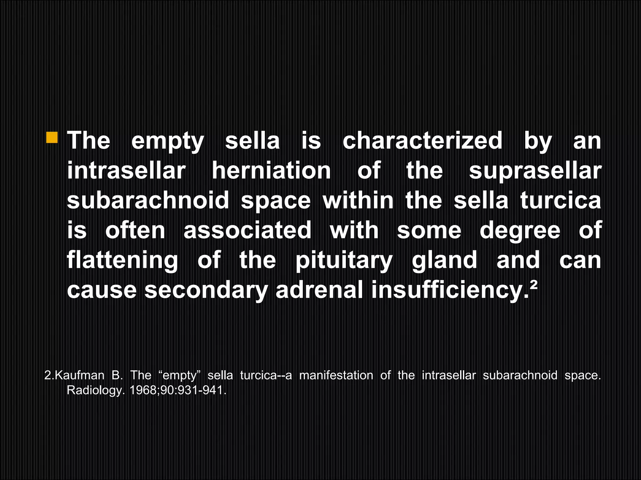  The empty sella is characterized by an
intrasellar herniation of the suprasellar
subarachnoid space within the sella turcica
is often associated with some degree of
flattening of the pituitary gland and can
cause secondary adrenal insufficiency.²
2.Kaufman B. The “empty” sella turcica--a manifestation of the intrasellar subarachnoid space.
Radiology. 1968;90:931-941.
 