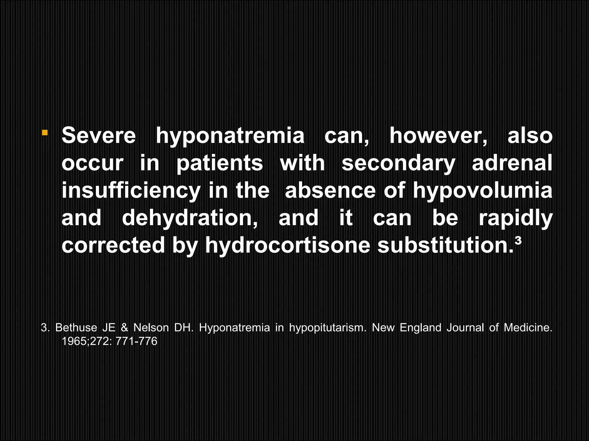  Severe hyponatremia can, however, also
occur in patients with secondary adrenal
insufficiency in the absence of hypovolumia
and dehydration, and it can be rapidly
corrected by hydrocortisone substitution.³
3. Bethuse JE & Nelson DH. Hyponatremia in hypopitutarism. New England Journal of Medicine.
1965;272: 771-776
 