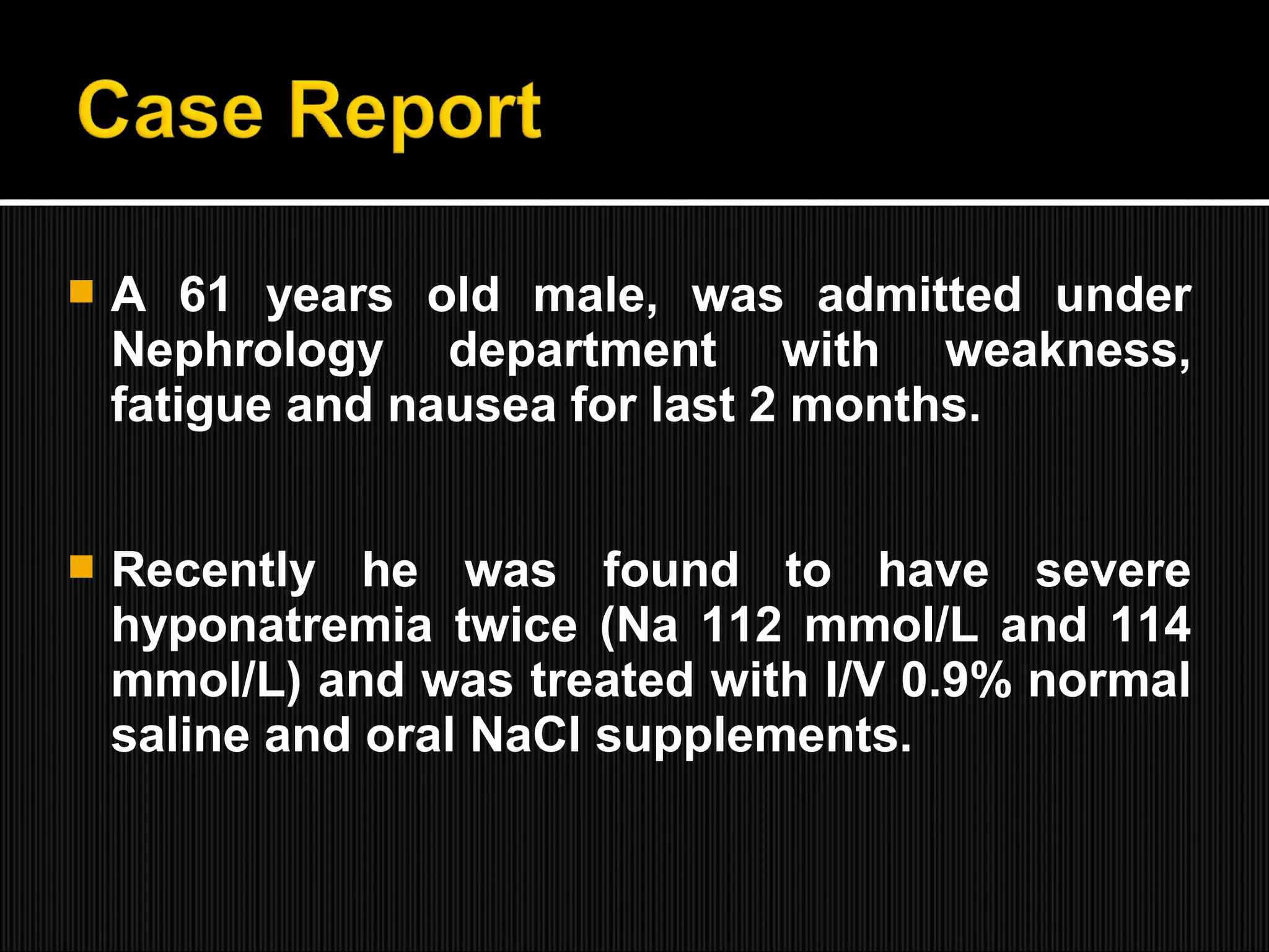  A 61 years old male, was admitted under
Nephrology department with weakness,
fatigue and nausea for last 2 months.
 Recently he was found to have severe
hyponatremia twice (Na 112 mmol/L and 114
mmol/L) and was treated with I/V 0.9% normal
saline and oral NaCl supplements.
 