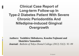 Clinical Case Report of
Long-term Follow-up In
Type-2 Diabetes Patient With Severe
Chronic Periodontitis And
Nifedipine-induced Gingival
Overgrowth
Authors: Yoshihiro Shibukawa, Koushu Fujinami and
Shuichiro Yamashita
Journal: Bulletin of Tokyo Dental College (2012) 53(2): 91–99
Dr.Jignesh
 