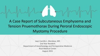 A Case Report of Subcutaneous Emphysema and
Tension Pnuemothorax During Peroral Endoscopic
Myotomy Procedure
Jean Camille L. Mendoza, MD
2nd Year Resident
Department of Anesthesiolgy and Perioperative Medicine
Rizal Medical Center
August 2021
 