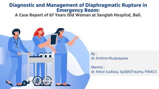 Diagnostic and Management of Diaphragmatic Rupture in
Emergency Room:
A Case Report of 67 Years Old Woman at Sanglah Hospital, Bali.
By :
dr. Krishna Murprayana
Mentor :
dr. Ketut Sudiasa, Sp.B(K)Trauma, FINACS
 