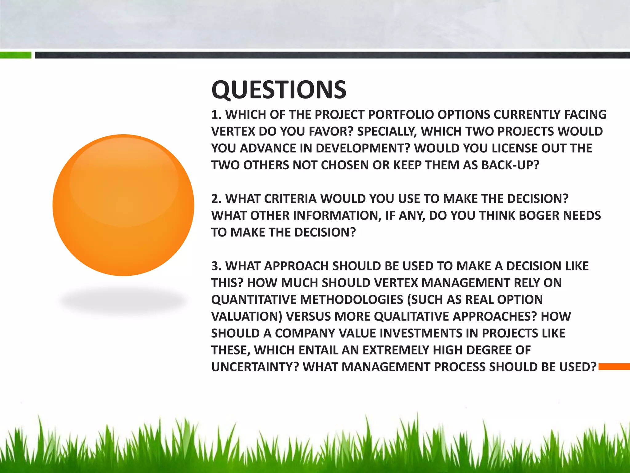 QUESTIONS
1. WHICH OF THE PROJECT PORTFOLIO OPTIONS CURRENTLY FACING
VERTEX DO YOU FAVOR? SPECIALLY, WHICH TWO PROJECTS WOULD
YOU ADVANCE IN DEVELOPMENT? WOULD YOU LICENSE OUT THE
TWO OTHERS NOT CHOSEN OR KEEP THEM AS BACK-UP?

2. WHAT CRITERIA WOULD YOU USE TO MAKE THE DECISION?
WHAT OTHER INFORMATION, IF ANY, DO YOU THINK BOGER NEEDS
TO MAKE THE DECISION?

3. WHAT APPROACH SHOULD BE USED TO MAKE A DECISION LIKE
THIS? HOW MUCH SHOULD VERTEX MANAGEMENT RELY ON
QUANTITATIVE METHODOLOGIES (SUCH AS REAL OPTION
VALUATION) VERSUS MORE QUALITATIVE APPROACHES? HOW
SHOULD A COMPANY VALUE INVESTMENTS IN PROJECTS LIKE
THESE, WHICH ENTAIL AN EXTREMELY HIGH DEGREE OF
UNCERTAINTY? WHAT MANAGEMENT PROCESS SHOULD BE USED?
 