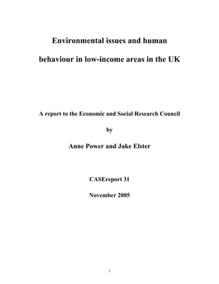 i
Environmental issues and human
behaviour in low-income areas in the UK
A report to the Economic and Social Research Council
by
Anne Power and Jake Elster
CASEreport 31
November 2005
 