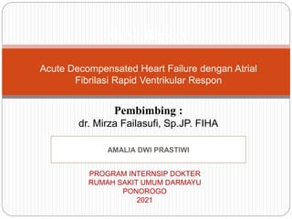AMALIA DWI PRASTIWI
Case Report
Acute Decompensated Heart Failure dengan Atrial
Fibrilasi Rapid Ventrikular Respon
Pembimbing :
dr. Mirza Failasufi, Sp.JP. FIHA
PROGRAM INTERNSIP DOKTER
RUMAH SAKIT UMUM DARMAYU
PONOROGO
2021
 