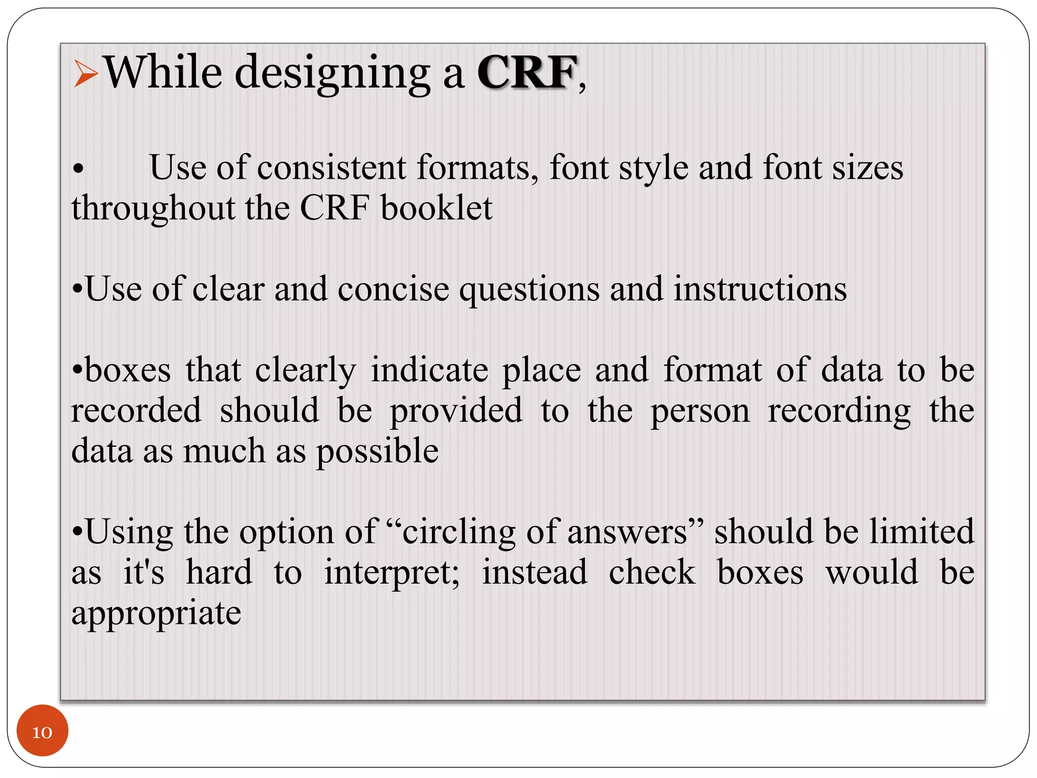 10
While designing a CRF,
• Use of consistent formats, font style and font sizes
throughout the CRF booklet
•Use of clear and concise questions and instructions
•boxes that clearly indicate place and format of data to be
recorded should be provided to the person recording the
data as much as possible
•Using the option of “circling of answers” should be limited
as it's hard to interpret; instead check boxes would be
appropriate
 