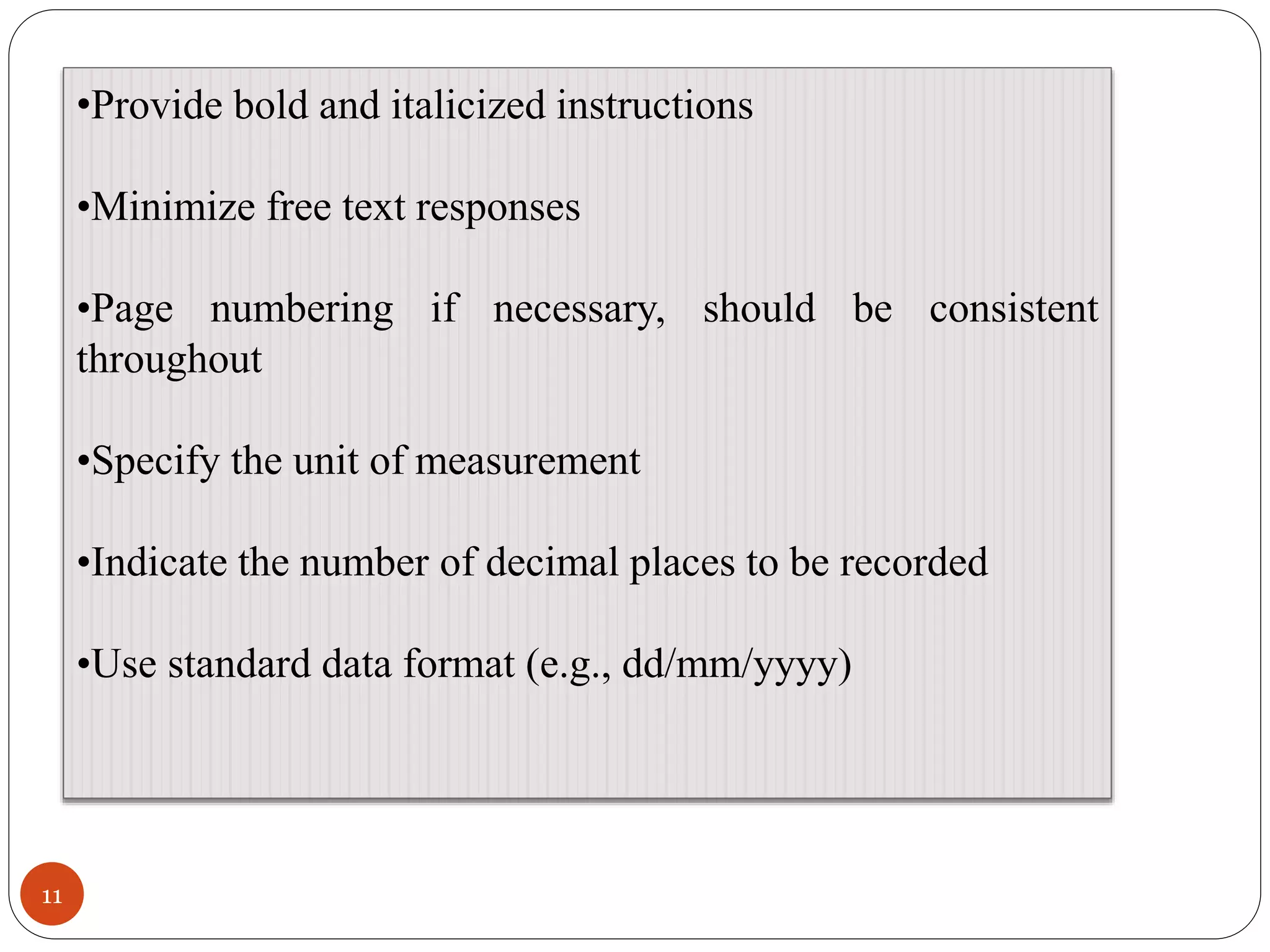 11
•Provide bold and italicized instructions
•Minimize free text responses
•Page numbering if necessary, should be consistent
throughout
•Specify the unit of measurement
•Indicate the number of decimal places to be recorded
•Use standard data format (e.g., dd/mm/yyyy)
 