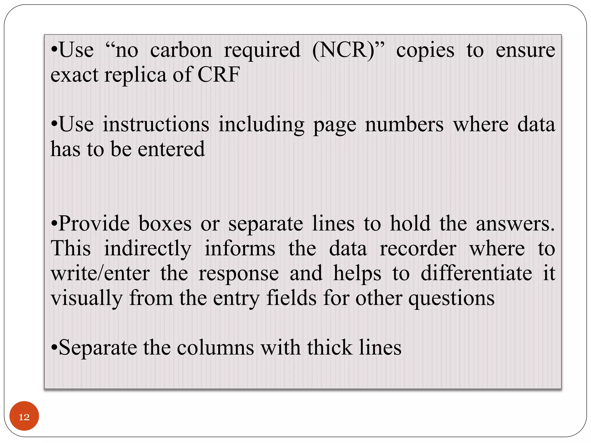 12
•Use “no carbon required (NCR)” copies to ensure
exact replica of CRF
•Use instructions including page numbers where data
has to be entered
•Provide boxes or separate lines to hold the answers.
This indirectly informs the data recorder where to
write/enter the response and helps to differentiate it
visually from the entry fields for other questions
•Separate the columns with thick lines
 