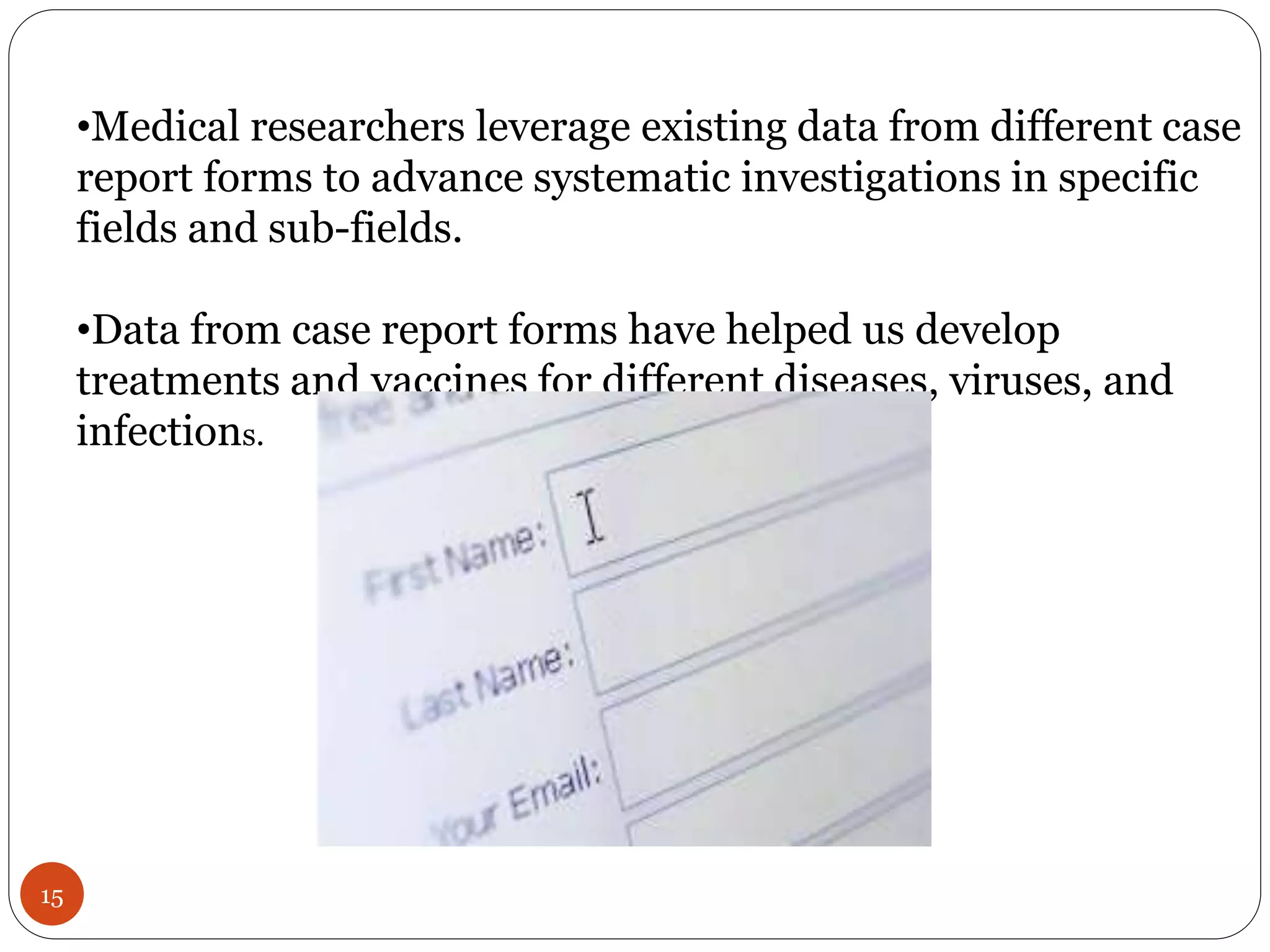 15
•Medical researchers leverage existing data from different case
report forms to advance systematic investigations in specific
fields and sub-fields.
•Data from case report forms have helped us develop
treatments and vaccines for different diseases, viruses, and
infections.
 