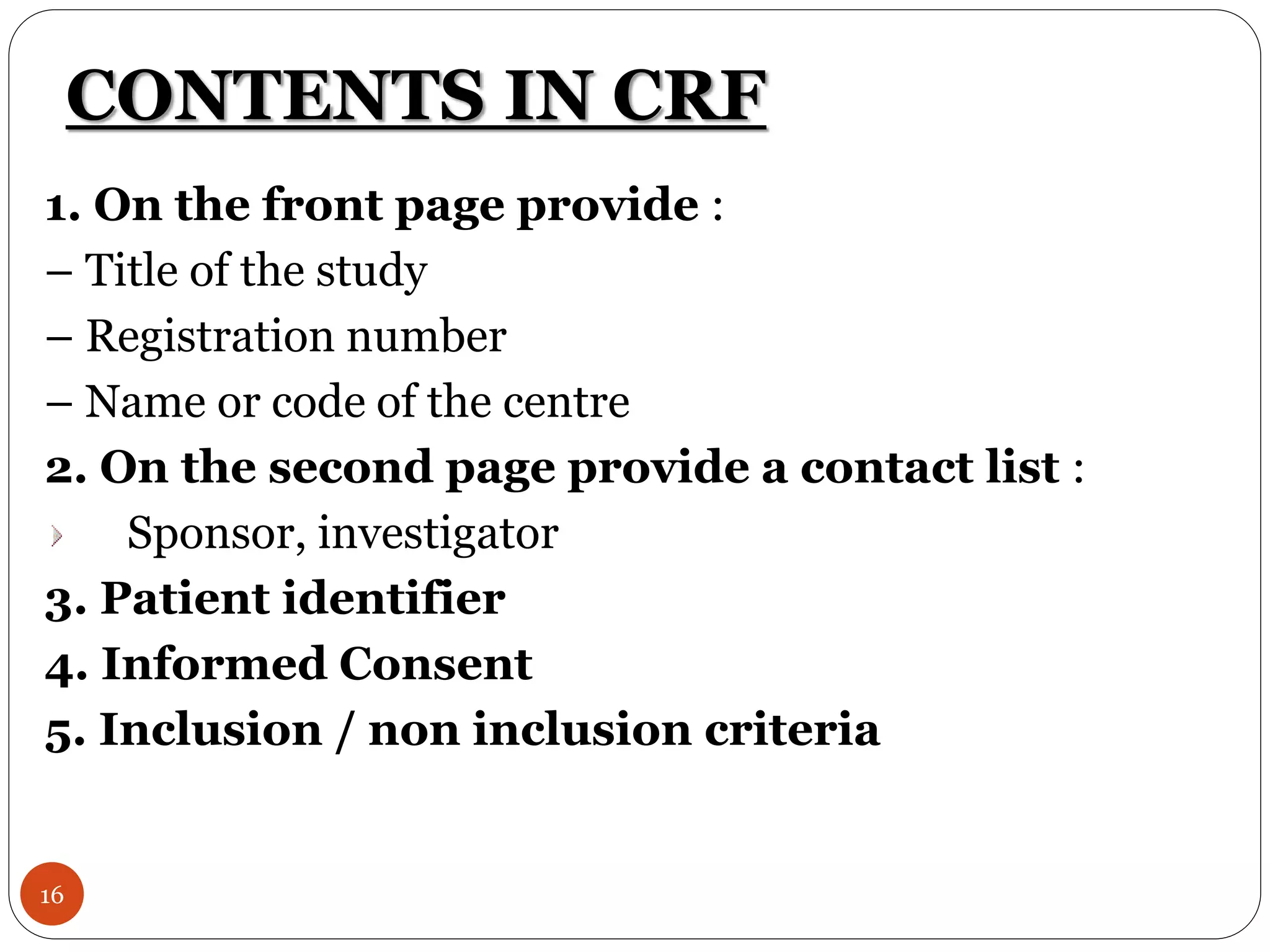 CONTENTS IN CRF
16
1. On the front page provide :
– Title of the study
– Registration number
– Name or code of the centre
2. On the second page provide a contact list :
Sponsor, investigator
3. Patient identifier
4. Informed Consent
5. Inclusion / non inclusion criteria
 