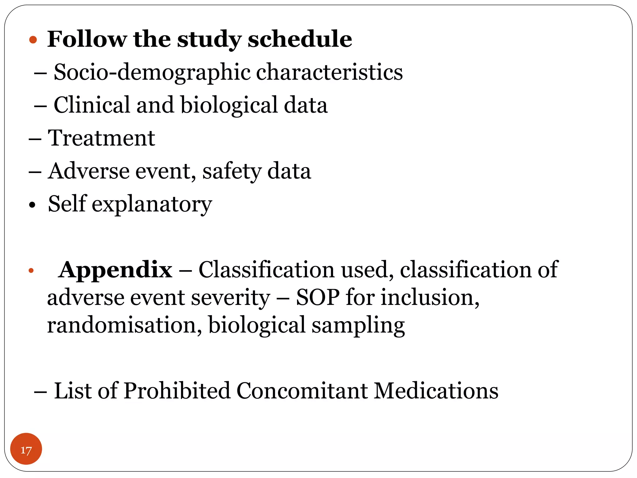 17
 Follow the study schedule
– Socio-demographic characteristics
– Clinical and biological data
– Treatment
– Adverse event, safety data
• Self explanatory
• Appendix – Classification used, classification of
adverse event severity – SOP for inclusion,
randomisation, biological sampling
– List of Prohibited Concomitant Medications
 