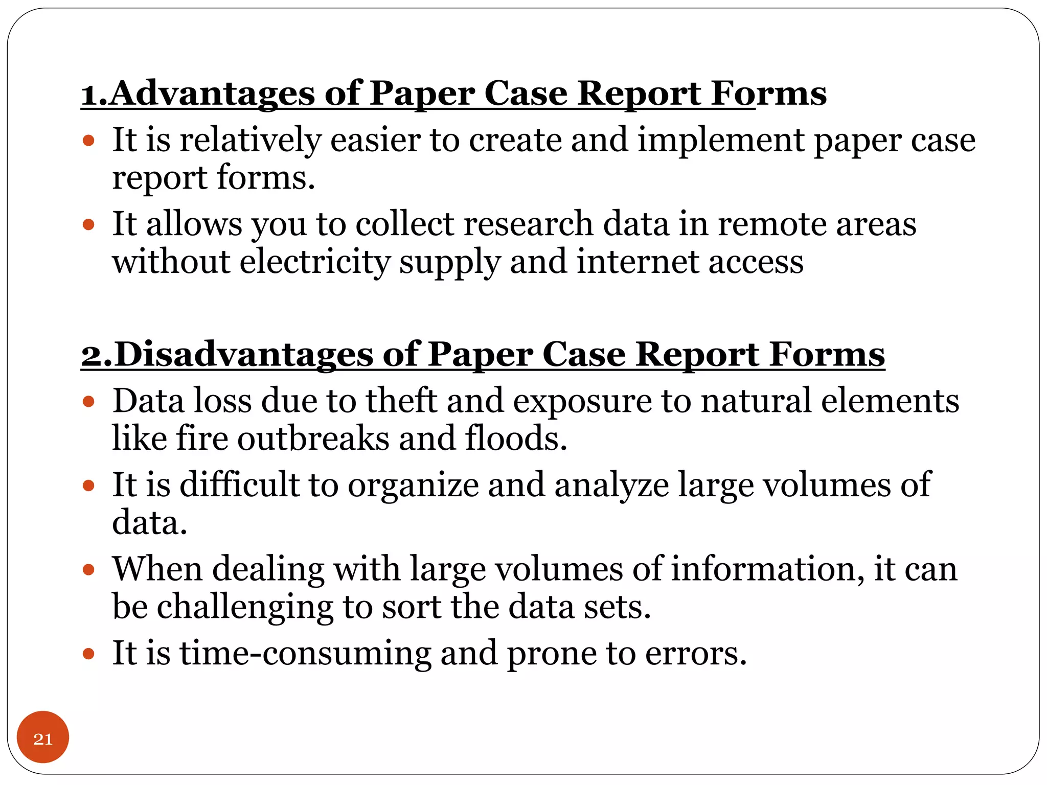 21
1.Advantages of Paper Case Report Forms
 It is relatively easier to create and implement paper case
report forms.
 It allows you to collect research data in remote areas
without electricity supply and internet access
2.Disadvantages of Paper Case Report Forms
 Data loss due to theft and exposure to natural elements
like fire outbreaks and floods.
 It is difficult to organize and analyze large volumes of
data.
 When dealing with large volumes of information, it can
be challenging to sort the data sets.
 It is time-consuming and prone to errors.
 