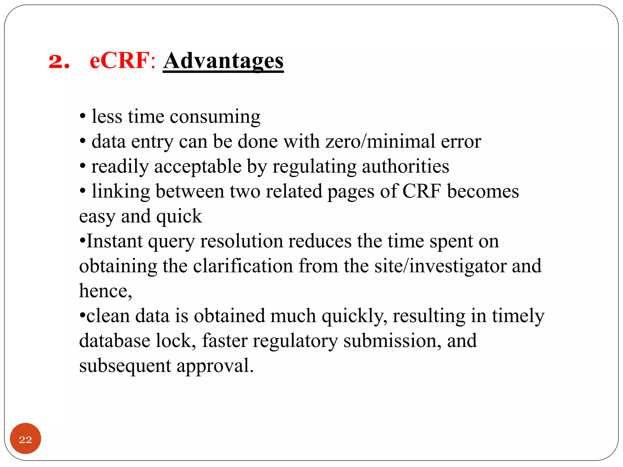 22
2. eCRF: Advantages
• less time consuming
• data entry can be done with zero/minimal error
• readily acceptable by regulating authorities
• linking between two related pages of CRF becomes
easy and quick
•Instant query resolution reduces the time spent on
obtaining the clarification from the site/investigator and
hence,
•clean data is obtained much quickly, resulting in timely
database lock, faster regulatory submission, and
subsequent approval.
 