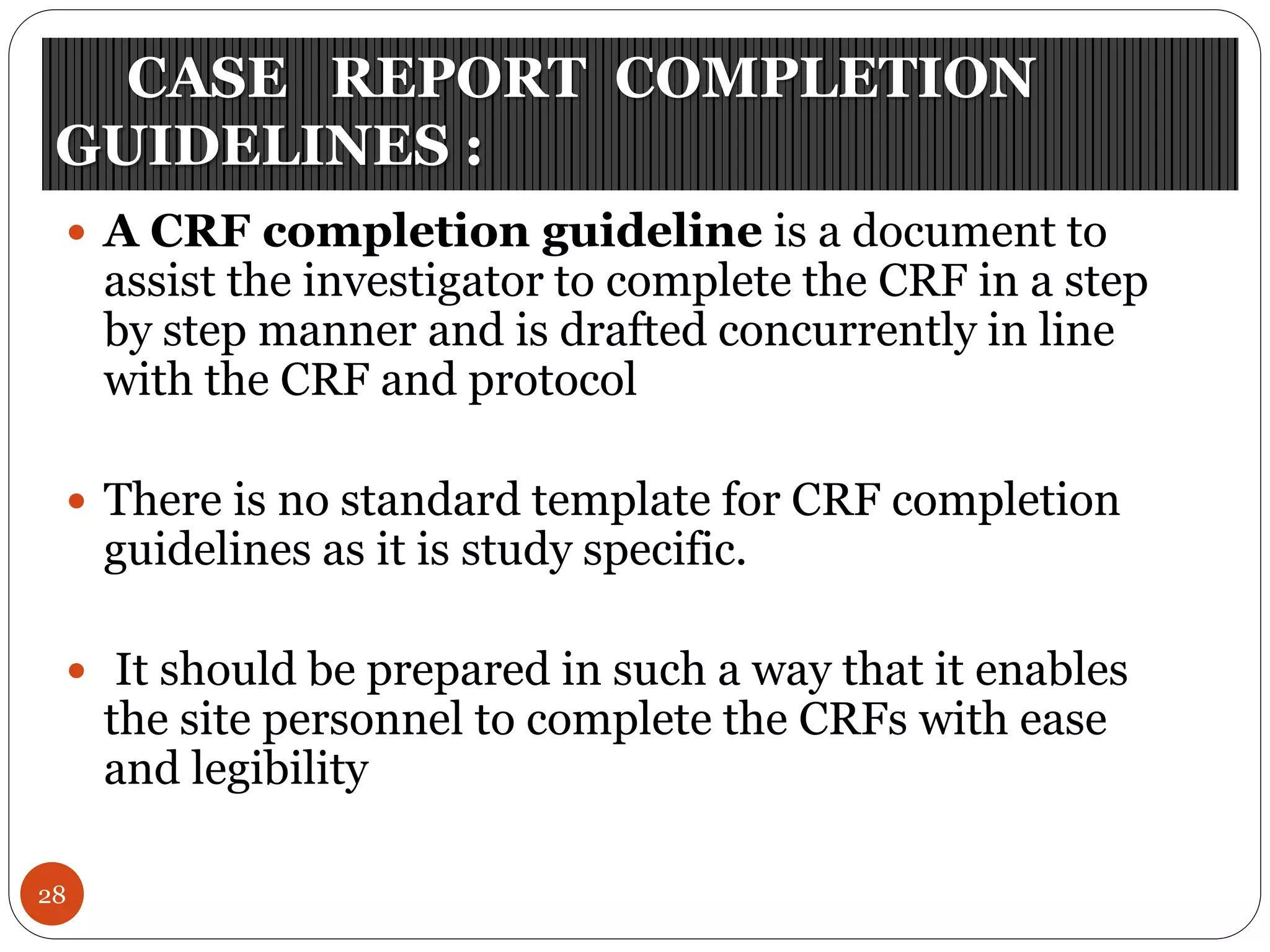 CASE REPORT COMPLETION
GUIDELINES :
28
 A CRF completion guideline is a document to
assist the investigator to complete the CRF in a step
by step manner and is drafted concurrently in line
with the CRF and protocol
 There is no standard template for CRF completion
guidelines as it is study specific.
 It should be prepared in such a way that it enables
the site personnel to complete the CRFs with ease
and legibility
 