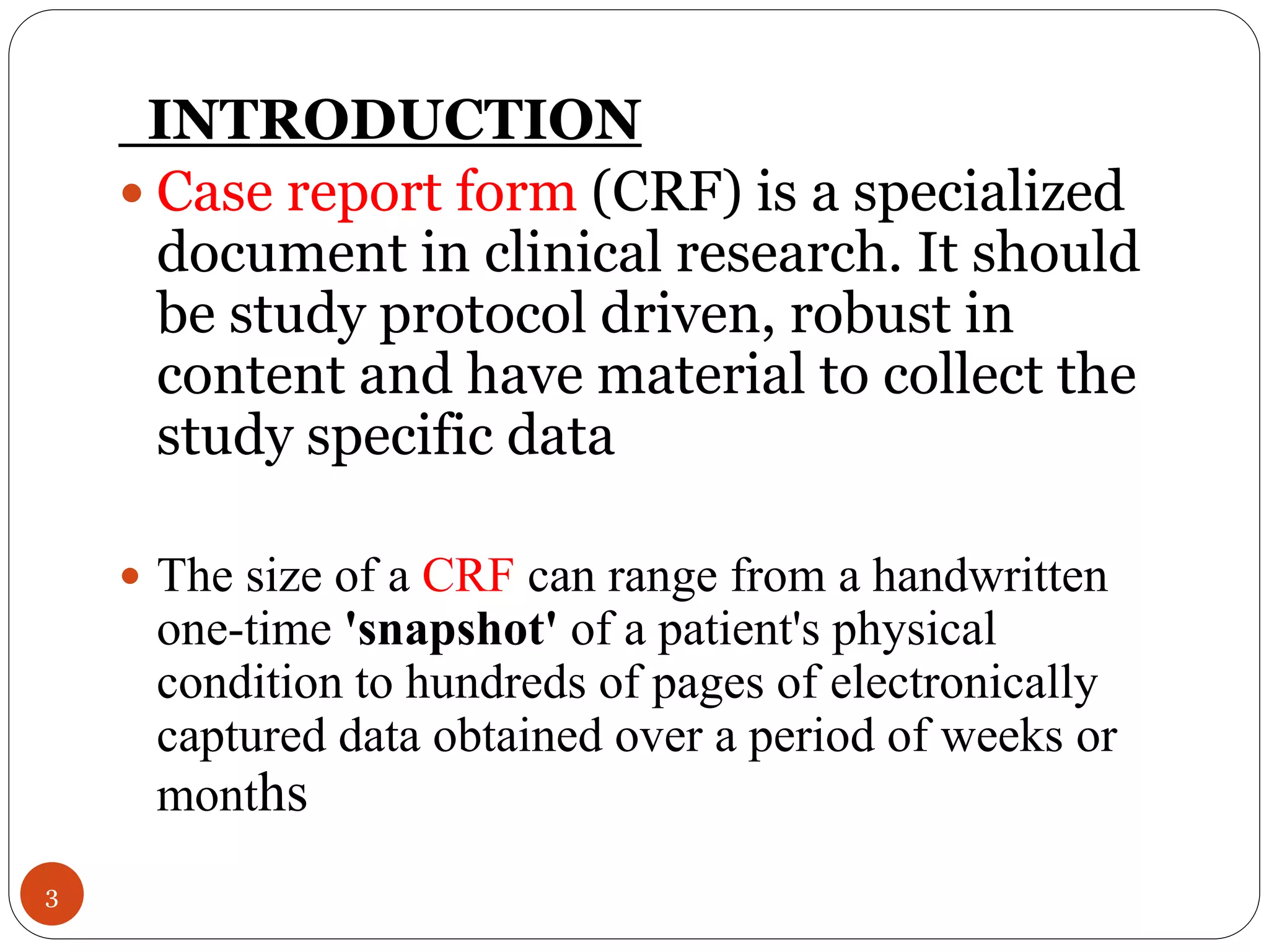 INTRODUCTION
 Case report form (CRF) is a specialized
document in clinical research. It should
be study protocol driven, robust in
content and have material to collect the
study specific data
 The size of a CRF can range from a handwritten
one-time 'snapshot' of a patient's physical
condition to hundreds of pages of electronically
captured data obtained over a period of weeks or
months
3
 