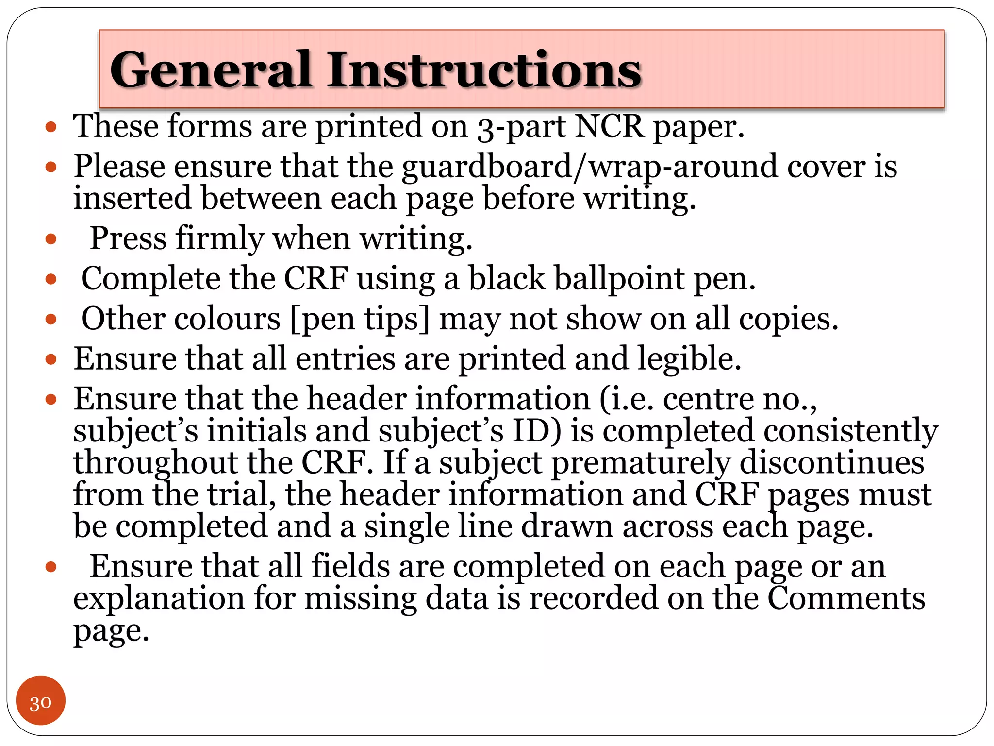 General Instructions
30
 These forms are printed on 3‐part NCR paper.
 Please ensure that the guardboard/wrap‐around cover is
inserted between each page before writing.
 Press firmly when writing.
 Complete the CRF using a black ballpoint pen.
 Other colours [pen tips] may not show on all copies.
 Ensure that all entries are printed and legible.
 Ensure that the header information (i.e. centre no.,
subject’s initials and subject’s ID) is completed consistently
throughout the CRF. If a subject prematurely discontinues
from the trial, the header information and CRF pages must
be completed and a single line drawn across each page.
 Ensure that all fields are completed on each page or an
explanation for missing data is recorded on the Comments
page.
 
