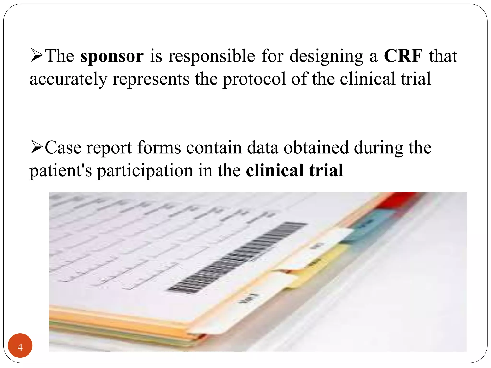 4
The sponsor is responsible for designing a CRF that
accurately represents the protocol of the clinical trial
Case report forms contain data obtained during the
patient's participation in the clinical trial
 