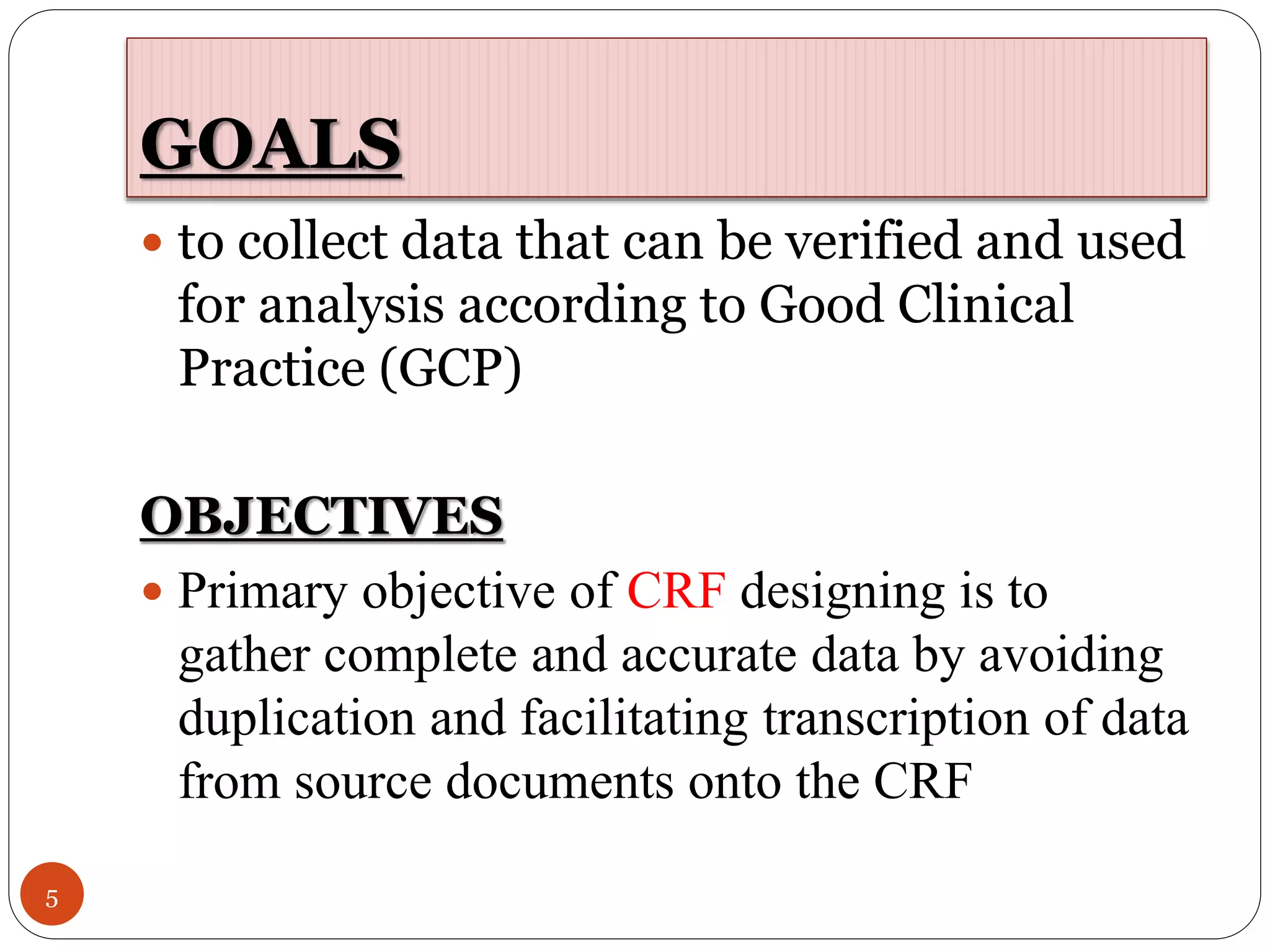 GOALS
5
 to collect data that can be verified and used
for analysis according to Good Clinical
Practice (GCP)
OBJECTIVES
 Primary objective of CRF designing is to
gather complete and accurate data by avoiding
duplication and facilitating transcription of data
from source documents onto the CRF
 