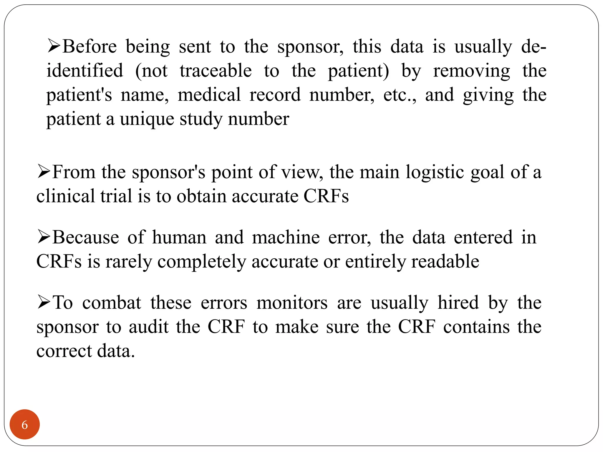 6
Because of human and machine error, the data entered in
CRFs is rarely completely accurate or entirely readable
To combat these errors monitors are usually hired by the
sponsor to audit the CRF to make sure the CRF contains the
correct data.
From the sponsor's point of view, the main logistic goal of a
clinical trial is to obtain accurate CRFs
Before being sent to the sponsor, this data is usually de-
identified (not traceable to the patient) by removing the
patient's name, medical record number, etc., and giving the
patient a unique study number
 