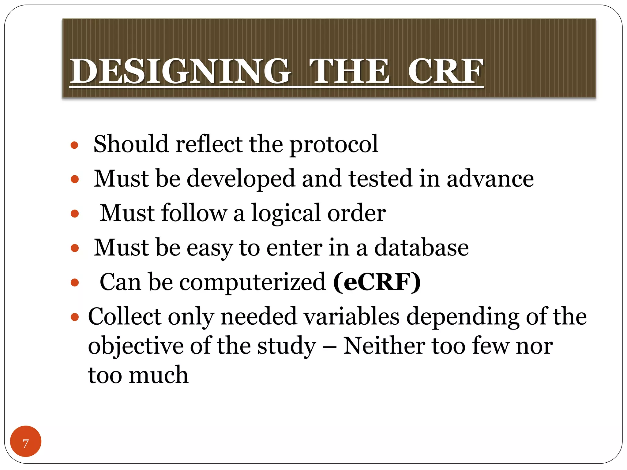 DESIGNING THE CRF
7
 Should reflect the protocol
 Must be developed and tested in advance
 Must follow a logical order
 Must be easy to enter in a database
 Can be computerized (eCRF)
 Collect only needed variables depending of the
objective of the study – Neither too few nor
too much
 