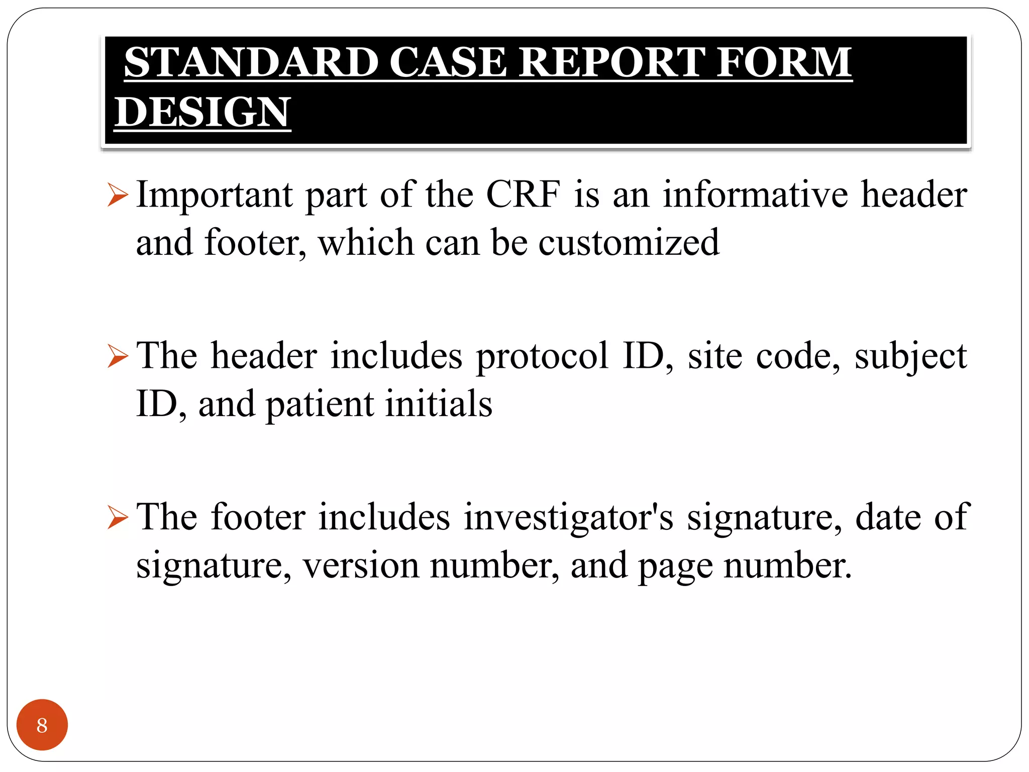 STANDARD CASE REPORT FORM
DESIGN
8
Important part of the CRF is an informative header
and footer, which can be customized
The header includes protocol ID, site code, subject
ID, and patient initials
The footer includes investigator's signature, date of
signature, version number, and page number.
 