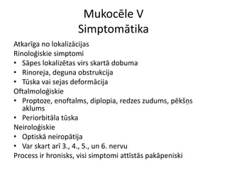 Mukocēle V
Simptomātika
Atkarīga no lokalizācijas
Rinoloģiskie simptomi
• Sāpes lokalizētas virs skartā dobuma
• Rinoreja, deguna obstrukcija
• Tūska vai sejas deformācija
Oftalmoloģiskie
• Proptoze, enoftalms, diplopia, redzes zudums, pēkšņs
aklums
• Periorbitāla tūska
Neiroloģiskie
• Optiskā neiropātija
• Var skart arī 3., 4., 5., un 6. nervu
Process ir hronisks, visi simptomi attīstās pakāpeniski
 