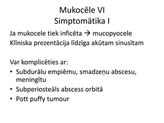 Mukocēle VI
Simptomātika I
Ja mukocele tiek inficēta  mucopyocele
Klīniska prezentācija līdzīga akūtam sinusītam
Var komplicēties ar:
• Subdurālu empiēmu, smadzeņu abscesu,
meningītu
• Subperiosteāls abscess orbitā
• Pott puffy tumour
 