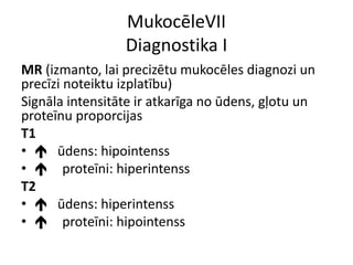 MukocēleVII
Diagnostika I
MR (izmanto, lai precizētu mukocēles diagnozi un
precīzi noteiktu izplatību)
Signāla intensitāte ir atkarīga no ūdens, gļotu un
proteīnu proporcijas
T1
•  ūdens: hipointenss
•  proteīni: hiperintenss
T2
•  ūdens: hiperintenss
•  proteīni: hipointenss
 