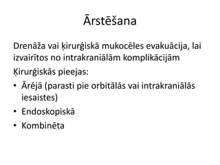 Ārstēšana
Drenāža vai ķirurģiskā mukocēles evakuācija, lai
izvairītos no intrakraniālām komplikācijām
Ķirurģiskās pieejas:
• Ārējā (parasti pie orbitālās vai intrakraniālās
iesaistes)
• Endoskopiskā
• Kombinēta
 