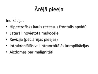 Ārējā pieeja
Indikācijas
• Hipertrofisks kauls recessus frontalis apvidū
• Laterāli novietota mukocēle
• Revīzija (pēc ārējas pieejas)
• Intrakraniālās vai intraorbitālās komplikācijas
• Aizdomas par malignitāti
 