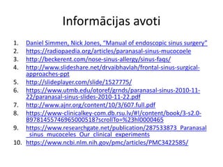 Informācijas avoti
1. Daniel Simmen, Nick Jones, “Manual of endoscopic sinus surgery”
2. https://radiopaedia.org/articles/paranasal-sinus-mucocoele
3. http://beckerent.com/nose-sinus-allergy/sinus-faqs/
4. http://www.slideshare.net/drvaibhavlah/frontal-sinus-surgical-
approaches-ppt
5. http://slideplayer.com/slide/1527775/
6. https://www.utmb.edu/otoref/grnds/paranasal-sinus-2010-11-
22/paranasal-sinus-slides-2010-11-22.pdf
7. http://www.ajnr.org/content/10/3/607.full.pdf
8. https://www-clinicalkey-com.db.rsu.lv/#!/content/book/3-s2.0-
B9781455746965000518?scrollTo=%23hl0000465
9. https://www.researchgate.net/publication/287533873_Paranasal
_sinus_mucoceles_Our_clinical_experiments
10. https://www.ncbi.nlm.nih.gov/pmc/articles/PMC3422585/
 