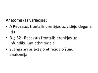Anatomiskās variācijas:
• A Recessus frontalis drenējas uz vidējo deguna
eju
• B1; B2 - Recessus frontalis drenējas uz
infundibulum ethmoidale
• Svarīga arī priekšējo etmoidālo šunu
anatomija
 