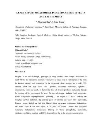 A CASE REPORT ON ATROPINE INDUCED CNS SIDE EFFECTS
AND TACHYCARDIA
*, M Javeed Baig1, A Arjun Kumar2
1Department of pharmacy practice, P Rami Reddy Memorial College of Pharmacy, Kadapa,
India, 516003
2MD Associate Professor, General Medicine, Rajive Gandi Institute of Medical Science,
kadapa, India, 516003
Address for correspondence
M.Javeed baig*
Department of Pharmacy Practice,
P Rami Reddy Memorial College of Pharmacy,
Kadapa, India – 516003
E-mail: javeed.baig016@gmail.com
Mobile: 9550656431
ABSTRACT
Atropine is an anti-cholinergic, prototype of drug obtained from Atropa Belladonna. It
mainly blocks the muscarinic receptors which place a major role in performance of the brain
for learning, memory and orientation. In the therapeutic dose, atropine has a mild CNS
stimulant effect but large doses can produce excitement, restlessness, agitation ,
hallucinations, coma and death. In therapeutic dose of atropine produces tachycardia through
the blockage of M2 receptors of the heart. The uses of atropine includes brad arrhythmias,
Severe bradycardia, organophosphate poisoning , 1st degree A-V block, salivary and
bronchial secretion reduction. the extreme doses of atropine can causes the tachycardia,
delirium, coma, flushed and hot skin, blurred vision, excitement, restlessness, hallucinations
and ataxia. Here in this case report, a 30 years old female patient was developed
excitement, hallucinations, restlessness, blurring of vision, photophobia, tachycardia,
palpitation medullary paralysis and ECG abnormalities due to the atropine administration.
 