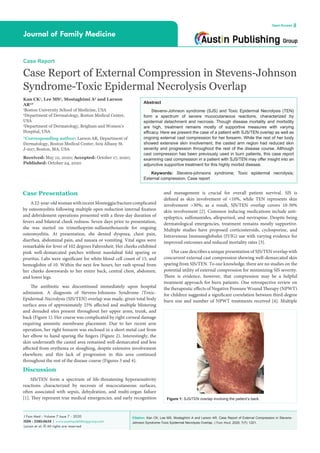 Citation: Kan CK, Lee MS, Mostaghimi A and Larson AR. Case Report of External Compression in Stevens-
Johnson Syndrome-Toxic Epidermal Necrolysis Overlap. J Fam Med. 2020; 7(7): 1221.
J Fam Med - Volume 7 Issue 7 - 2020
ISSN : 2380-0658 | www.austinpublishinggroup.com
Larson et al. © All rights are reserved
Journal of Family Medicine
Open Access
Abstract
Stevens-Johnson syndrome (SJS) and Toxic Epidermal Necrolysis (TEN)
form a spectrum of severe mucocutaneous reactions, characterized by
epidermal detachment and necrosis. Though disease mortality and morbidity
are high, treatment remains mostly of supportive measures with varying
efficacy. Here we present the case of a patient with SJS/TEN overlap as well as
ongoing external cast compression for her forearm. While the rest of her body
showed extensive skin involvement, the casted arm region had reduced skin
severity and progression throughout the rest of the disease course. Although
cast compression has been previously used in burn patients, this case report
examining cast compression in a patient with SJS/TEN may offer insight into an
adjunctive supportive treatment for this highly morbid disease.
Keywords: Stevens-johnsons syndrome; Toxic epidermal necrolysis;
External compression; Case report
and management is crucial for overall patient survival. SJS is
defined as skin involvement of <10%, while TEN represents skin
involvement >30%; as a result, SJS/TEN overlap covers 10-30%
skin involvement [2]. Common inducing medications include anti-
epileptics, sulfonamides, allopurinol, and nevirapine. Despite being
dermatological emergencies, treatment remains mostly supportive.
Multiple studies have proposed corticosteroids, cyclosporine, and
Intravenous Immunoglobulin (IVIG) use with varying evidence for
improved outcomes and reduced mortality rates [3].
Our case describes a unique presentation of SJS/TEN overlap with
concurrent external cast compression showing well-demarcated skin
sparing from SJS/TEN. To our knowledge, there are no studies on the
potential utility of external compression for minimizing SJS severity.
There is evidence, however, that compression may be a helpful
treatment approach for burn patients. One retrospective review on
the therapeutic effects of Negative Pressure Wound Therapy (NPWT)
for children suggested a significant correlation between third-degree
burn size and number of NPWT treatments received [4]. Multiple
Case Presentation
A22-year-oldwomanwithrecentMonteggiafracturecomplicated
by osteomyelitis following multiple open reduction internal fixation
and debridement operations presented with a three-day duration of
fevers and bilateral cheek redness. Seven days prior to presentation,
she was started on trimethoprim-sulfamethoxazole for ongoing
osteomyelitis. At presentation, she denied dyspnea, chest pain,
diarrhea, abdominal pain, and nausea or vomiting. Vital signs were
remarkable for fever of 102 degrees Fahrenheit. Her cheeks exhibited
pink well-demarcated patches without nasolabial fold sparing or
pruritus. Labs were significant for white blood cell count of 15, and
hemoglobin of 10. Within the next few hours, her rash spread from
her cheeks downwards to her entire back, central chest, abdomen,
and lower legs.
The antibiotic was discontinued immediately upon hospital
admission. A diagnosis of Stevens-Johnsons Syndrome /Toxic-
Epidermal-Necrolysis (SJS/TEN) overlap was made, given total body
surface area of approximately 25% affected and multiple blistering
and denuded sites present throughout her upper arms, trunk, and
back (Figure 1). Her course was complicated by right corneal damage
requiring amniotic membrane placement. Due to her recent arm
operation, her right forearm was enclosed in a short metal cast from
her elbow to hand sparing the fingers (Figure 2). Interestingly, the
skin underneath the casted area remained well-demarcated and less
affected from erythema or sloughing, despite extensive involvement
elsewhere; and this lack of progression in this area continued
throughout the rest of the disease course (Figures 3 and 4).
Discussion
SJS/TEN form a spectrum of life-threatening hypersensitivity
reactions characterized by necrosis of mucocutaneous surfaces,
often associated with sepsis, dehydration, and multi-organ failure
[1]. They represent true medical emergencies, and early recognition
Case Report
Case Report of External Compression in Stevens-Johnson
Syndrome-Toxic Epidermal Necrolysis Overlap
Kan CK1
, Lee MS2
, Mostaghimi A3
and Larson
AR2
*
1
Boston University School of Medicine, USA
2
Department of Dermatology, Boston Medical Center,
USA
3
Department of Dermatology, Brigham and Women’s
Hospital, USA
*Corresponding author: Larson AR, Department of
Dermatology, Boston Medical Center, 609 Albany St.
J-207, Boston, MA, USA
Received: May 12, 2020; Accepted: October 17, 2020;
Published: October 24, 2020
Figure 1: SJS/TEN overlap involving the patient’s back.
 