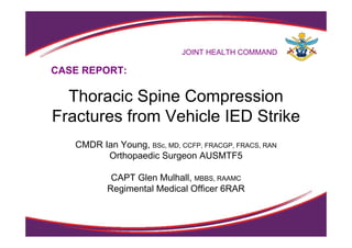 JOINT HEALTH COMMAND
Thoracic Spine Compression
Fractures from Vehicle IED Strike
CMDR Ian Young, BSc, MD, CCFP, FRACGP, FRACS, RAN
Orthopaedic Surgeon AUSMTF5
CAPT Glen Mulhall, MBBS, RAAMC
Regimental Medical Officer 6RAR
CASE REPORT:
 