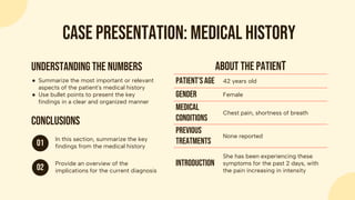 About the patient
Patient’s age 42 years old
Gender Female
Medical
conditions
Chest pain, shortness of breath
Previous
treatments
None reported
Introduction
She has been experiencing these
symptoms for the past 2 days, with
the pain increasing in intensity
Case presentation: medical history
● Summarize the most important or relevant
aspects of the patient's medical history
● Use bullet points to present the key
findings in a clear and organized manner
Understanding the numbers
01
In this section, summarize the key
findings from the medical history
02
Provide an overview of the
implications for the current diagnosis
Conclusions
 