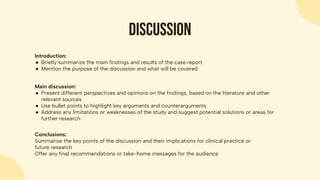 Discussion
Introduction:
● Briefly summarize the main findings and results of the case report
● Mention the purpose of the discussion and what will be covered
Main discussion:
● Present different perspectives and opinions on the findings, based on the literature and other
relevant sources
● Use bullet points to highlight key arguments and counterarguments
● Address any limitations or weaknesses of the study and suggest potential solutions or areas for
further research
Conclusions:
Summarize the key points of the discussion and their implications for clinical practice or
future research
Offer any final recommendations or take-home messages for the audience
 
