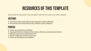 Did you like the resources in this template? Get them for free at our other websites:
Vectors
● Hand drawn flat world arthritis day instagram stories collection
● Hand drawn flat world arthritis day instagram posts collection
Photos
● Close-up kid looking at skeleton
● Young girl with her mother at the doctors office for a physical examination
● Medium shot doctor holding kid’s arm
● Doctor explaining anatomy front view
● Close-up kid playing with skeleton
Resources of this template
 