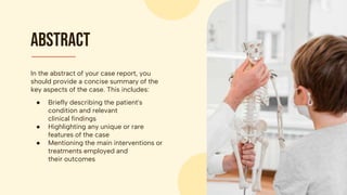 In the abstract of your case report, you
should provide a concise summary of the
key aspects of the case. This includes:
● Briefly describing the patient's
condition and relevant
clinical findings
● Highlighting any unique or rare
features of the case
● Mentioning the main interventions or
treatments employed and
their outcomes
Abstract
 