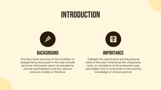 Introduction
Provide a brief overview of the condition or
disease being discussed in the case. Include
pertinent information about its prevalence,
clinical manifestations and any relevant
previous studies or literature
Background
Highlight the significance and educational
value of the case. Emphasize the uniqueness,
rarity, or complexity of the presented case,
and explain how it contributes to the existing
knowledge or clinical practice
importance
 