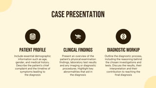 Case presentation
Include essential demographic
information such as age,
gender, and medical history.
Describe the patient's chief
complaint and the timeline of
symptoms leading to
the diagnosis
Patient profile
Present an overview of the
patient's physical examination
findings, laboratory test results
and any imaging or diagnostic
procedures. Highlight key
abnormalities that aid in
the diagnosis
Clinical findings
Outline the diagnostic process,
including the reasoning behind
the chosen investigations and
tests. Discuss the results, their
interpretation and their
contribution to reaching the
final diagnosis
Diagnostic workup
 